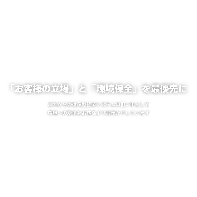 「お客様の立場」と「環境保全」を最優先に これからの循環型経済システムの担い手として環境への愛情をお客様よりお預かりしています